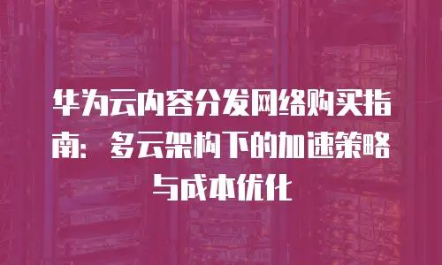 华为云内容分发网络购买指南：多云架构下的加速策略与成本优化