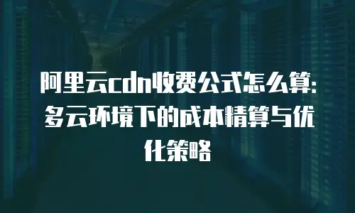 阿里云cdn收费公式怎么算：多云环境下的成本精算与优化策略