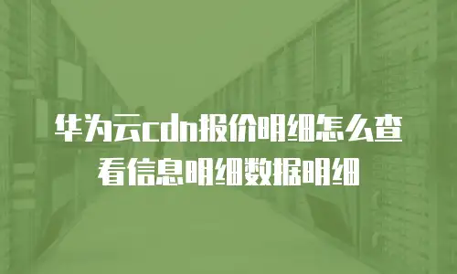 华为云cdn报价明细怎么查看信息明细数据明细