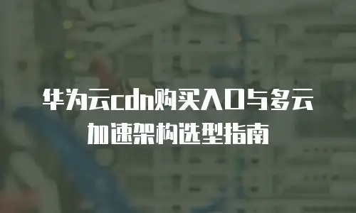 华为云cdn购买入口与多云加速架构选型指南
