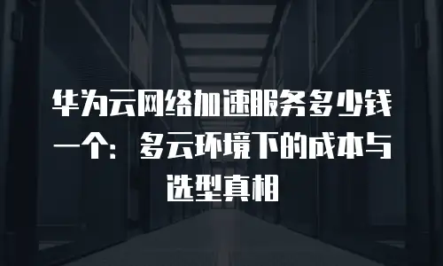 华为云网络加速服务多少钱一个：多云环境下的成本与选型真相