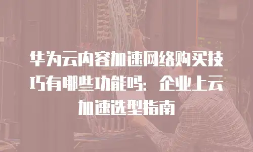 华为云内容加速网络购买技巧有哪些功能吗：企业上云加速选型指南