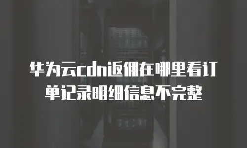 华为云cdn返佣在哪里看订单记录明细信息不完整