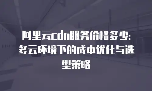 阿里云cdn服务价格多少：多云环境下的成本优化与选型策略