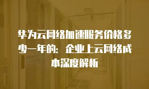 华为云网络加速服务价格多少一年的：企业上云网络成本深度解析