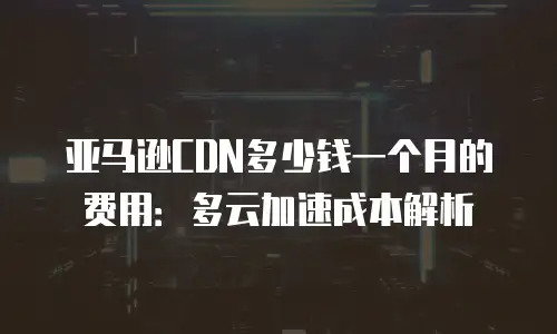 亚马逊CDN多少钱一个月的费用：多云加速成本解析
