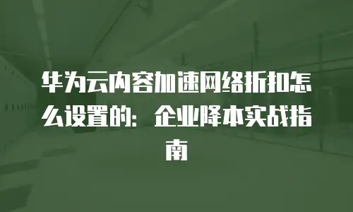 华为云内容加速网络折扣怎么设置的：企业降本实战指南