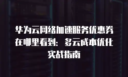 华为云网络加速服务优惠券在哪里看到：多云成本优化实战指南