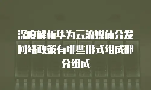 深度解析华为云流媒体分发网络政策有哪些形式组成部分组成