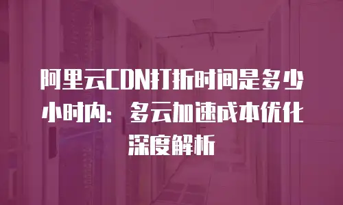 阿里云CDN打折时间是多少小时内：多云加速成本优化深度解析