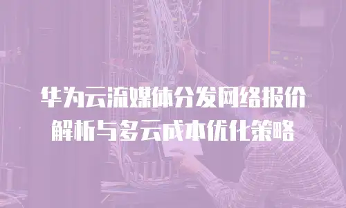 华为云流媒体分发网络报价解析与多云成本优化策略