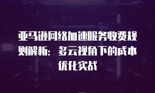 亚马逊网络加速服务收费规则解析：多云视角下的成本优化实战