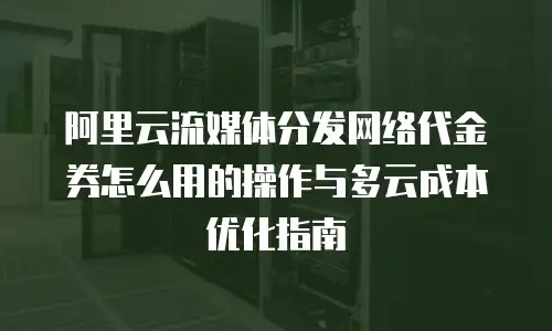 阿里云流媒体分发网络代金券怎么用的操作与多云成本优化指南