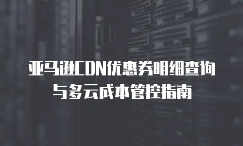亚马逊CDN优惠券明细查询与多云成本管控指南