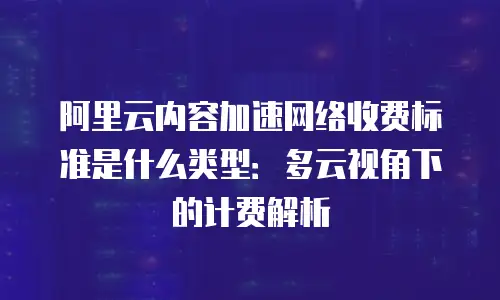 阿里云内容加速网络收费标准是什么类型：多云视角下的计费解析