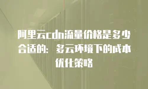 阿里云cdn流量价格是多少合适的：多云环境下的成本优化策略