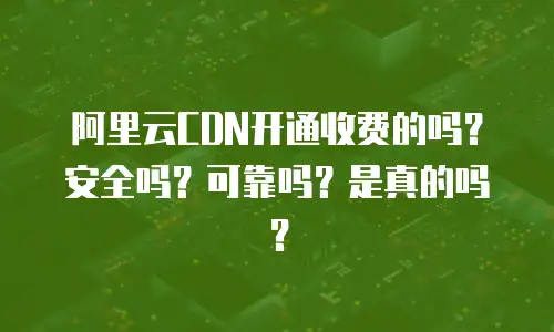 阿里云CDN开通收费的吗？安全吗？可靠吗？是真的吗？