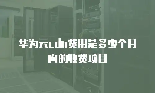 华为云cdn费用是多少个月内的收费项目