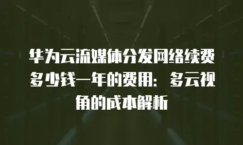 华为云流媒体分发网络续费多少钱一年的费用：多云视角的成本解析