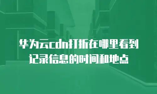 华为云cdn打折在哪里看到记录信息的时间和地点
