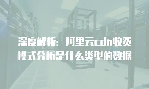 深度解析：阿里云cdn收费模式分析是什么类型的数据