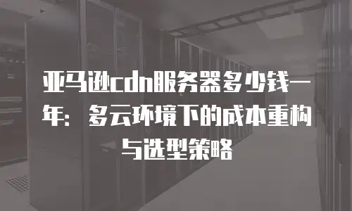 亚马逊cdn服务器多少钱一年：多云环境下的成本重构与选型策略