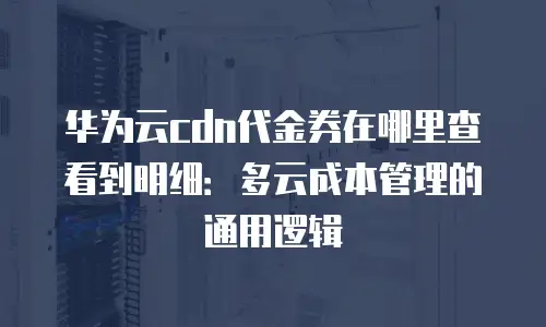华为云cdn代金券在哪里查看到明细：多云成本管理的通用逻辑