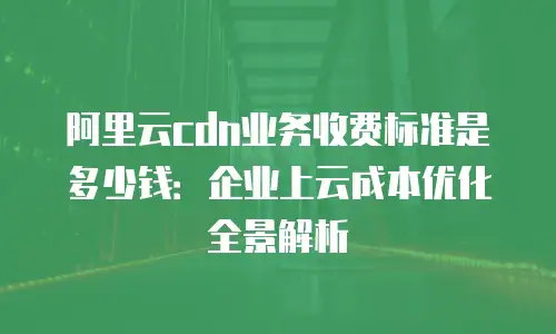 阿里云cdn业务收费标准是多少钱：企业上云成本优化全景解析