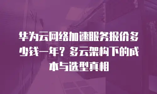 华为云网络加速服务报价多少钱一年？多云架构下的成本与选型真相