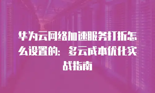华为云网络加速服务打折怎么设置的：多云成本优化实战指南