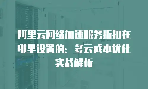 阿里云网络加速服务折扣在哪里设置的：多云成本优化实战解析