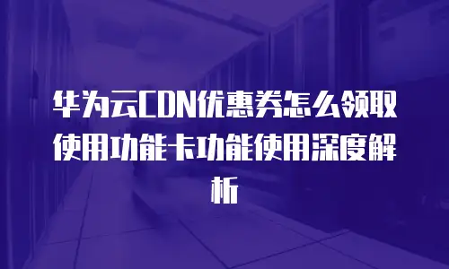 华为云CDN优惠券怎么领取使用功能卡功能使用深度解析