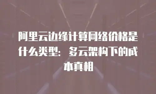 阿里云边缘计算网络价格是什么类型：多云架构下的成本真相
