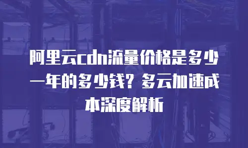 阿里云cdn流量价格是多少一年的多少钱？多云加速成本深度解析