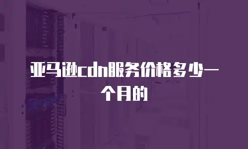 亚马逊cdn服务价格多少一个月的