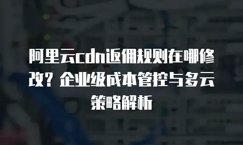 阿里云cdn返佣规则在哪修改？企业级成本管控与多云策略解析