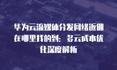 华为云流媒体分发网络返佣在哪里找的到：多云成本优化深度解析