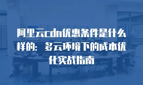 阿里云cdn优惠条件是什么样的：多云环境下的成本优化实战指南