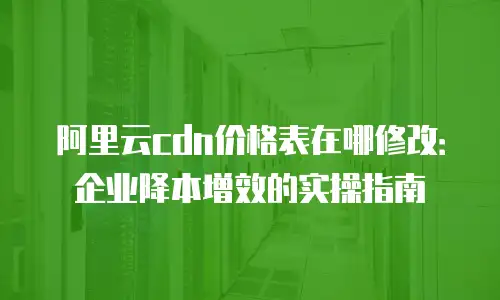阿里云cdn价格表在哪修改：企业降本增效的实操指南