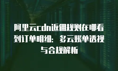阿里云cdn返佣规则在哪看到订单明细：多云账单透视与合规解析