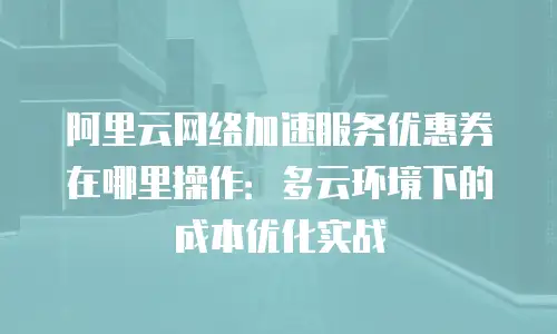 阿里云网络加速服务优惠券在哪里操作：多云环境下的成本优化实战