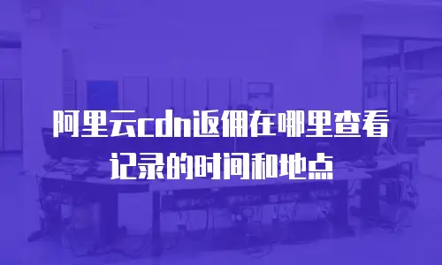 阿里云cdn返佣在哪里查看记录的时间和地点