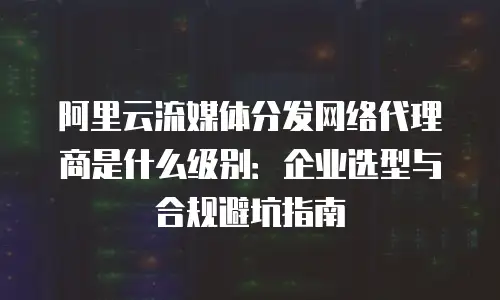 阿里云流媒体分发网络代理商是什么级别：企业选型与合规避坑指南