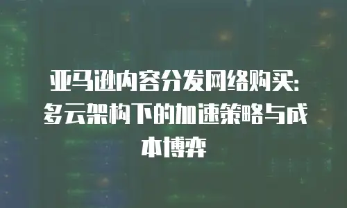 亚马逊内容分发网络购买：多云架构下的加速策略与成本博弈