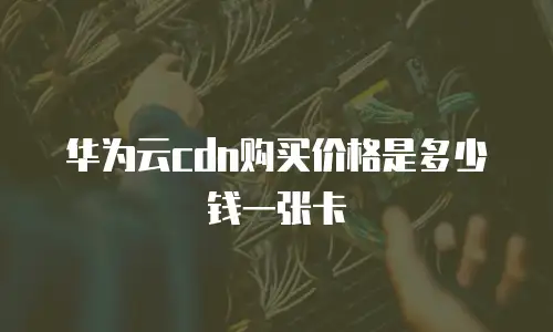 华为云cdn购买价格是多少钱一张卡