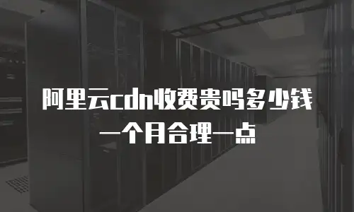 阿里云cdn收费贵吗多少钱一个月合理一点