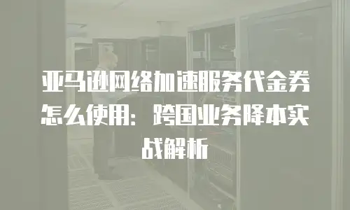 亚马逊网络加速服务代金券怎么使用：跨国业务降本实战解析