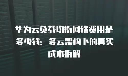 华为云负载均衡网络费用是多少钱：多云架构下的真实成本拆解