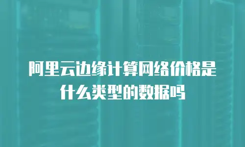 阿里云边缘计算网络价格是什么类型的数据吗