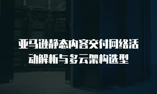 亚马逊静态内容交付网络活动解析与多云架构选型